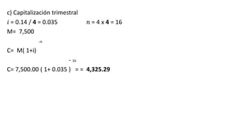 c) Capitalización trimestral
𝑖 = 0.14 / 4 = 0.035 𝑛 = 4 x 4 = 16
M= 7,500
-n
C= M( 1+i)
- 16
C= 7,500.00 ( 1+ 0.035 ) = = 4,325.29
 