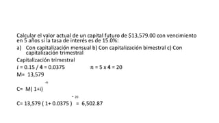 Calcular el valor actual de un capital futuro de $13,579.00 con vencimiento
en 5 años si la tasa de interés es de 15.0%:
a) Con capitalización mensual b) Con capitalización bimestral c) Con
capitalización trimestral
Capitalización trimestral
𝑖 = 0.15 / 4 = 0.0375 𝑛 = 5 x 4 = 20
M= 13,579
-n
C= M( 1+i)
- 20
C= 13,579 ( 1+ 0.0375 ) = 6,502.87
 
