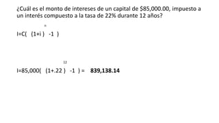 ¿Cuál es el monto de intereses de un capital de $85,000.00, impuesto a
un interés compuesto a la tasa de 22% durante 12 años?
n
I=C( (1+i ) -1 )
12
I=85,000( (1+.22 ) -1 ) = 839,138.14
 