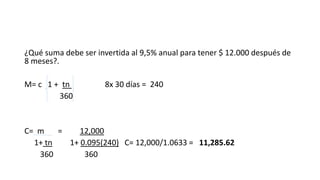 ¿Qué suma debe ser invertida al 9,5% anual para tener $ 12.000 después de
8 meses?.
M= c 1 + tn 8x 30 días = 240
360
C= m = 12,000
1+ tn 1+ 0.095(240) C= 12,000/1.0633 = 11,285.62
360 360
 