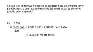 Calcule la cantidad que ha debido depositarse hace un año para tener
$2.500 ahora, a una tasa de interés de 5% anual. ¿Cuál es el interés
ganado en ese período?.
C= 2,500
1+ (0.05) 360 = 2,500 / 1.05 = 2,380.95 hace 1 año
360
I= 11,904 dif monto capital
 