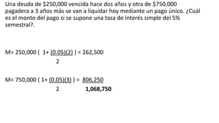 Una deuda de $250,000 vencida hace dos años y otra de $750,000
pagadera a 3 años más se van a liquidar hoy mediante un pago único. ¿Cuál
es el monto del pago si se supone una tasa de interés simple del 5%
semestral?.
M= 250,000 ( 1+ (0.05)(2) ) = 262,500
2
M= 750,000 ( 1+ (0.05)(3) ) = 806,250
2 1,068,750
 
