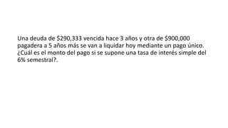 Una deuda de $290,333 vencida hace 3 años y otra de $900,000
pagadera a 5 años más se van a liquidar hoy mediante un pago único.
¿Cuál es el monto del pago si se supone una tasa de interés simple del
6% semestral?.
 
