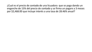 ¿Cual es el precio de contado de una licuadora que se paga dando un
enganche de 15% del precio de contado y se firma un pagare a 3 meses
por $2,468.00 que incluye interés a una tasa de 28.46% anual?
 