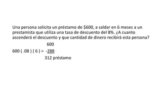 Una persona solicita un préstamo de $600, a saldar en 6 meses a un
prestamista que utiliza una tasa de descuento del 8%. ¿A cuanto
ascenderá el descuento y que cantidad de dinero recibirá esta persona?
600
600 ( .08 ) ( 6 ) = -288
312 préstamo
 