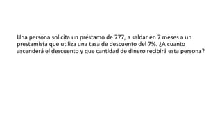 Una persona solicita un préstamo de 777, a saldar en 7 meses a un
prestamista que utiliza una tasa de descuento del 7%. ¿A cuanto
ascenderá el descuento y que cantidad de dinero recibirá esta persona?
 