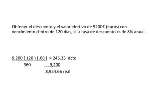 Obtener el descuento y el valor efectivo de 9200€ (euros) con
vencimiento dentro de 120 días, si la tasa de descuento es de 8% anual.
9,200 ( 120 ) ( .08 ) = 245.33 dcto
360 -9,200
8,954.66 real
 