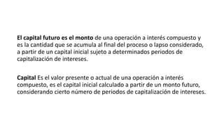 El capital futuro es el monto de una operación a interés compuesto y
es la cantidad que se acumula al final del proceso o lapso considerado,
a partir de un capital inicial sujeto a determinados periodos de
capitalización de intereses.
Capital Es el valor presente o actual de una operación a interés
compuesto, es el capital inicial calculado a partir de un monto futuro,
considerando cierto número de periodos de capitalización de intereses.
 