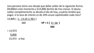 Una persona tiene una deuda que debe saldar de la siguiente forma:
$9,000en este momento y $13,800 dentro de tres meses. Si desea
saldar completamente su deuda el día de hoy, ¿cuánto tendrá que
pagar, si la tasa de interés es de 24% anual capitalizable cada mes?
13,800 ( 1- ( 0.24 ) ( 90 ) )
360 VP = C ( 1 – tn )
360
= 12,972
9,000
21,972 a hoy
 