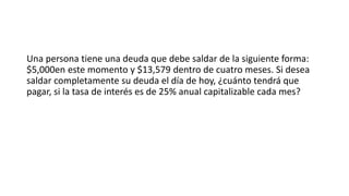 Una persona tiene una deuda que debe saldar de la siguiente forma:
$5,000en este momento y $13,579 dentro de cuatro meses. Si desea
saldar completamente su deuda el día de hoy, ¿cuánto tendrá que
pagar, si la tasa de interés es de 25% anual capitalizable cada mes?
 