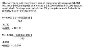 ¿Qué oferta es más conveniente para el comprador de una casa: $4,000
iniciales y $6,000 después de 6 meses o $6.000 iniciales y $4.000 después
de un año?. Supóngase un interés del 6% y compárese en la fecha de la
compra, el valor de cada oferta.
M= 6,000 ( 1+(0.06)(180) )
360
6,180
+4,000 = 10,180
M= 4,000 ( 1+(0.06)(360) )
360
4,040
+6,000 = 10,040
 