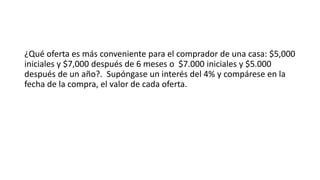 ¿Qué oferta es más conveniente para el comprador de una casa: $5,000
iniciales y $7,000 después de 6 meses o $7.000 iniciales y $5.000
después de un año?. Supóngase un interés del 4% y compárese en la
fecha de la compra, el valor de cada oferta.
 
