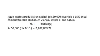 ¿Que interés producirá un capital de $50,000 invertido a 15% anual
compuesto cada 28 días, en 2 años? Utilice el año natural
26 360/28(2)
S= 50,000 ( 1+ 0.15 ) = 1,892,839.77
 