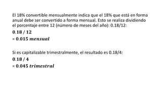 El 18% convertible mensualmente indica que el 18% que está en forma
anual debe ser convertido a forma mensual. Esto se realiza dividiendo
el porcentaje entre 12 (número de meses del año): 0.18/12:
𝟎.𝟏𝟖 / 𝟏𝟐
= 𝟎.𝟎𝟏𝟓 𝒎𝒆𝒏𝒔𝒖𝒂𝒍
Si es capitalizable trimestralmente, el resultado es 0.18/4:
𝟎.𝟏𝟖 / 𝟒
= 𝟎.𝟎𝟒𝟓 𝒕𝒓𝒊𝒎𝒆𝒔𝒕𝒓𝒂𝒍
 