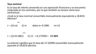 Tasa nominal
Es la tasa de interés convenida en una operación financiera y se encuentra
estipulada en los contratos, por lo que también se conoce como tasa
contractual.
¿Cuál es la tasa nominal convertible mensualmente equivalente a 18.81%
efectivo?
1/m
J = ((1+e) -1) m datos e= 0.1881 m=12
1/12
J = ((1+0.1881) -1) 12 = 0.173599 = 17.36%
Lo anterior significa que la tasa del 17.3599% convertible mensualmente
equivale al 18.81% efectivo.
 