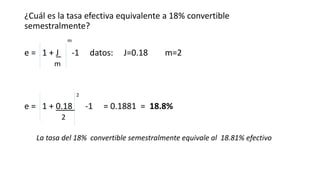 ¿Cuál es la tasa efectiva equivalente a 18% convertible
semestralmente?
m
e = 1 + J -1 datos: J=0.18 m=2
m
2
e = 1 + 0.18 -1 = 0.1881 = 18.8%
2
La tasa del 18% convertible semestralmente equivale al 18.81% efectivo
 