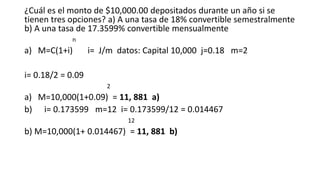 ¿Cuál es el monto de $10,000.00 depositados durante un año si se
tienen tres opciones? a) A una tasa de 18% convertible semestralmente
b) A una tasa de 17.3599% convertible mensualmente
n
a) M=C(1+i) i= J/m datos: Capital 10,000 j=0.18 m=2
i= 0.18/2 = 0.09
2
a) M=10,000(1+0.09) = 11, 881 a)
b) i= 0.173599 m=12 i= 0.173599/12 = 0.014467
12
b) M=10,000(1+ 0.014467) = 11, 881 b)
 