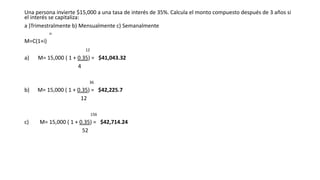 Una persona invierte $15,000 a una tasa de interés de 35%. Calcula el monto compuesto después de 3 años si
el interés se capitaliza:
a )Trimestralmente b) Mensualmente c) Semanalmente
n
M=C(1+i)
12
a) M= 15,000 ( 1 + 0.35) = $41,043.32
4
36
b) M= 15,000 ( 1 + 0.35) = $42,225.7
12
156
c) M= 15,000 ( 1 + 0.35) = $42,714.24
52
 