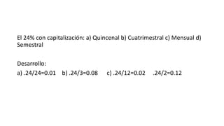 El 24% con capitalización: a) Quincenal b) Cuatrimestral c) Mensual d)
Semestral
Desarrollo:
a) .24/24=0.01 b) .24/3=0.08 c) .24/12=0.02 .24/2=0.12
 