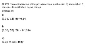 El 36% con capitalización y tiempo: a) mensual en 8 meses b) semanal en 5
meses c) trimestral en nueve meses
Desarrollo:
𝒂)
(𝟎.𝟑𝟔/ 𝟏𝟐) (𝟖) = 𝟎.𝟐𝟒
𝒃)
(𝟎.𝟑𝟔/ 𝟓𝟐) (𝟐𝟎) = 𝟎.𝟏𝟑𝟖𝟒
𝒄)
(𝟎.𝟑𝟔 /𝟒)(𝟑) = 𝟎.𝟐𝟕
 
