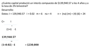 ¿Cuánto capital producirá un interés compuesto de $139,940.57 a los 4 años y a
la tasa de 2% bimestral?
Desarrollo:
Datos: I = 139,940.57 i = 0.02 m = 6 na = 4 n = (na) (m) = (4) (6) = 24
C= I
n
(1+i) -1
𝟏𝟑𝟗,𝟗𝟒𝟎.𝟓𝟕
𝟐𝟒
(𝟏+𝟎.𝟎𝟐) −𝟏 = $𝟐𝟑𝟎,𝟎𝟎𝟎
 