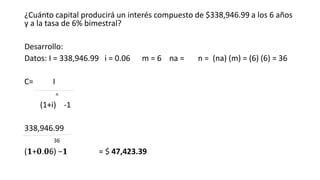 ¿Cuánto capital producirá un interés compuesto de $338,946.99 a los 6 años
y a la tasa de 6% bimestral?
Desarrollo:
Datos: I = 338,946.99 i = 0.06 m = 6 na = n = (na) (m) = (6) (6) = 36
C= I
n
(1+i) -1
338,946.99
36
(𝟏+𝟎.𝟎6) −𝟏 = $ 47,423.39
 