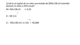 ¿Cuál es el capital de un valor acumulado de $924,138.14 invertido
durante 12 años a 22% anual?
M= 924,138.14 i= 0.22
-n
C= M( 1+i)
- 12
C= 924,138.14 ( 1+.22) = 85,000
 