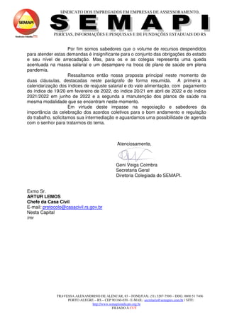 SINDICATO DOS EMPREGADOS EM EMPRESAS DE ASSESSORAMENTO,
PERÍCIAS, INFORMAÇÕES E PESQUISAS E DE FUNDAÇÕES ESTADUAIS DO RS
TRAVESSA ALEXANDRINO DE ALENCAR, 83 – FONE/FAX: (51) 3287-7500 – DDG: 0800 51 7406
PORTO ALEGRE – RS – CEP 90.160-030 - E-MAIL: secretaria@semapirs.com.br / SITE:
http://www.semapisindicato.org.br
FILIADO À CUT
Por fim somos sabedores que o volume de recursos despendidos
para atender estas demandas é insignificante para o conjunto das obrigações do estado
e seu nível de arrecadação. Mas, para os e as colegas representa uma queda
acentuada na massa salarial e um desamparo na troca de plano de saúde em plena
pandemia.
Ressaltamos então nossa proposta principal neste momento de
duas cláusulas, destacadas neste parágrafo de forma resumida. A primeira a
calendarização dos índices de reajuste salarial e do vale alimentação, com pagamento
do índice de 19/20 em fevereiro de 2022, do índice 20/21 em abril de 2022 e do índice
2021/2022 em junho de 2022 e a segunda a manutenção dos planos de saúde na
mesma modalidade que se encontram neste momento.
Em virtude deste impasse na negociação e sabedores da
importância da celebração dos acordos coletivos para o bom andamento e regulação
do trabalho, solicitamos sua intermediação e aguardamos uma possibilidade de agenda
com o senhor para tratarmos do tema.
Atenciosamente,
Geni Veiga Coimbra
Secretaria Geral
Diretoria Colegiada do SEMAPI.
Exmo Sr.
ARTUR LEMOS
Chefe da Casa Civil
E-mail: protocolo@casacivil.rs.gov.br
Nesta Capital
/mr
 