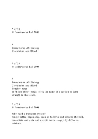 * of 33
© Boardworks Ltd 2008
*
Boardworks AS Biology
Circulation and Blood
* of 33
© Boardworks Ltd 2008
*
Boardworks AS Biology
Circulation and Blood
Teacher notes
In ‘Slide Show’ mode, click the name of a section to jump
straight to that slide.
* of 33
© Boardworks Ltd 2008
Why need a transport system?
Single-celled organisms, such as bacteria and amoeba (below),
can obtain nutrients and excrete waste simply by diffusion.
nutrients
 