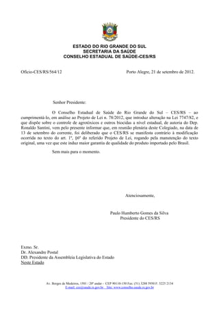 ESTADO DO RIO GRANDE DO SUL
                                SECRETARIA DA SAÚDE
                         CONSELHO ESTADUAL DE SAÚDE-CES/RS


Ofício-CES/RS/564/12                                                 Porto Alegre, 21 de setembro de 2012.




                 Senhor Presidente:

                 O Conselho Estadual de Saúde do Rio Grande do Sul – CES/RS – ao
cumprimentá-lo, em análise ao Projeto de Lei n. 78/2012, que introduz alteração na Lei 7747/82, e
que dispõe sobre o controle de agrotóxicos e outros biocidas a nível estadual, de autoria do Dep.
Ronaldo Santini, vem pelo presente informar que, em reunião plenária deste Colegiado, na data de
13 de setembro do corrente, foi deliberado que o CES/RS se manifesta contrário à modificação
ocorrida no texto do art. 1º, §6º do referido Projeto de Lei, rogando pela manutenção do texto
original, uma vez que este induz maior garantia de qualidade do produto importado pelo Brasil.
                 Sem mais para o momento.




                                                                    Atenciosamente,


                                                         Paulo Humberto Gomes da Silva
                                                              Presidente do CES/RS




Exmo. Sr.
Dr. Alexandre Postal
DD. Presidente da Assembleia Legislativa do Estado
Neste Estado



             Av. Borges de Medeiros, 1501 / 20º andar - CEP 90110-150 Fax: (51) 3288 5950 F: 3225 2134
                          E-mail: ces@saude.rs.gov.br Site: www.conselho.saude.rs.gov.br
 