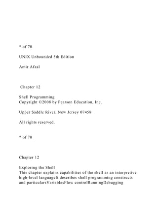 * of 70
UNIX Unbounded 5th Edition
Amir Afzal
Chapter 12
Shell Programming
Copyright ©2008 by Pearson Education, Inc.
Upper Saddle River, New Jersey 07458
All rights reserved.
* of 70
Chapter 12
Exploring the Shell
This chapter explains capabilities of the shell as an interpretive
high-level languageIt describes shell programming constructs
and particularsVariablesFlow controlRunningDebugging
 