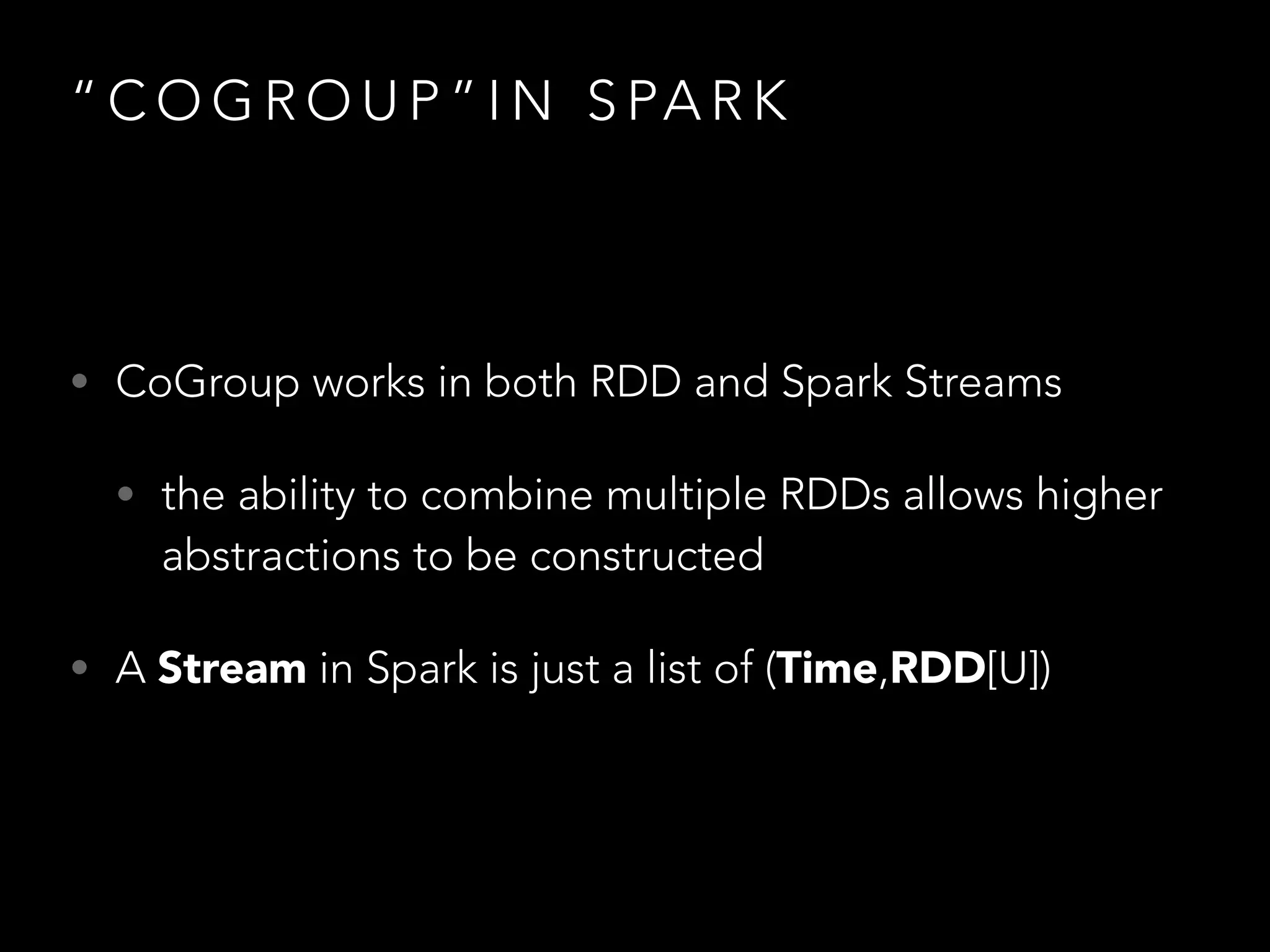 “ C O G R O U P ” I N S PA R K
• CoGroup works in both RDD and Spark Streams
• the ability to combine multiple RDDs allows higher
abstractions to be constructed
• A Stream in Spark is just a list of (Time,RDD[U])
 