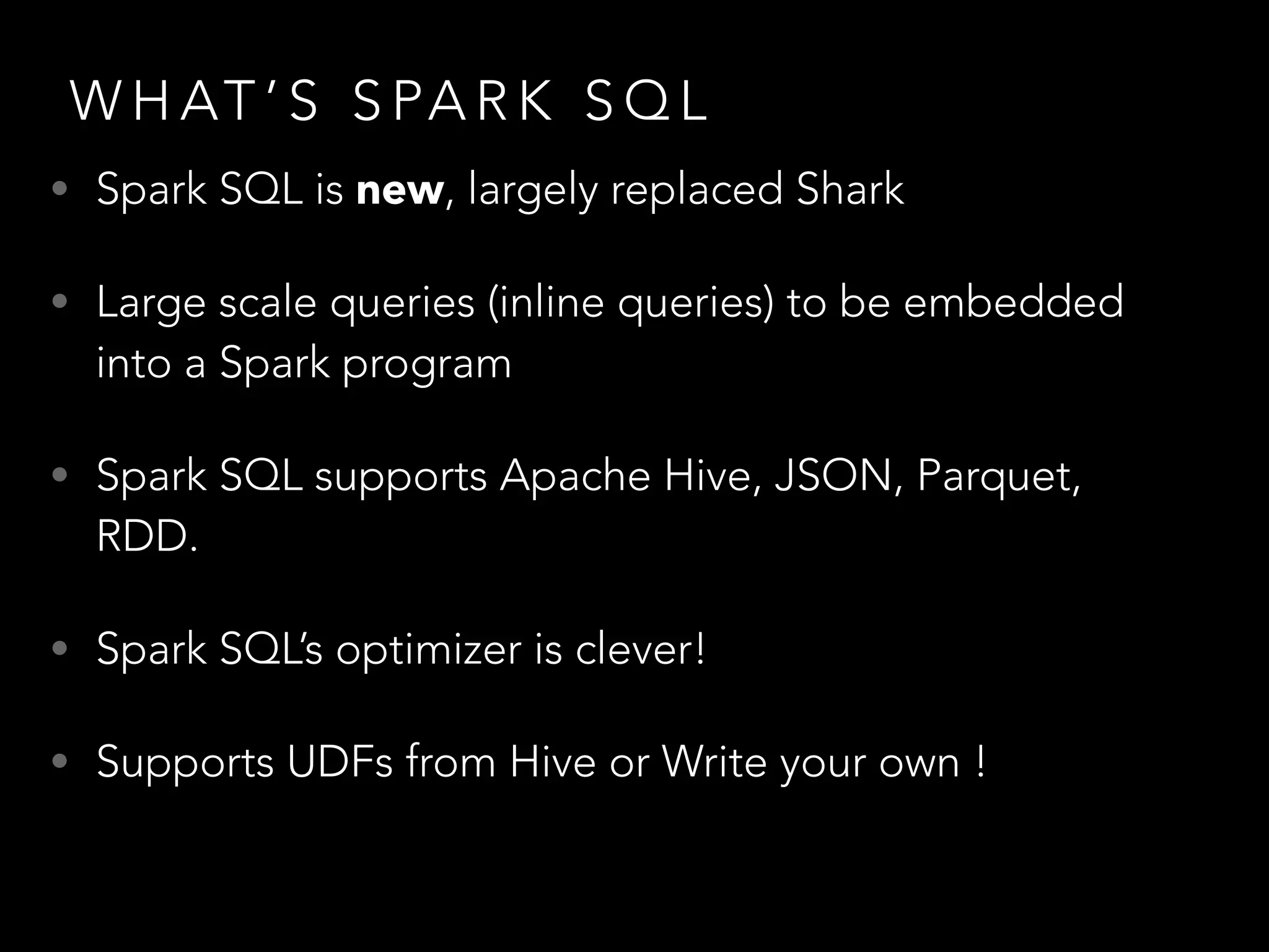 W H AT ’ S S PA R K S Q L
• Spark SQL is new, largely replaced Shark
• Large scale queries (inline queries) to be embedded
into a Spark program
• Spark SQL supports Apache Hive, JSON, Parquet,
RDD.
• Spark SQL’s optimizer is clever!
• Supports UDFs from Hive or Write your own !
 