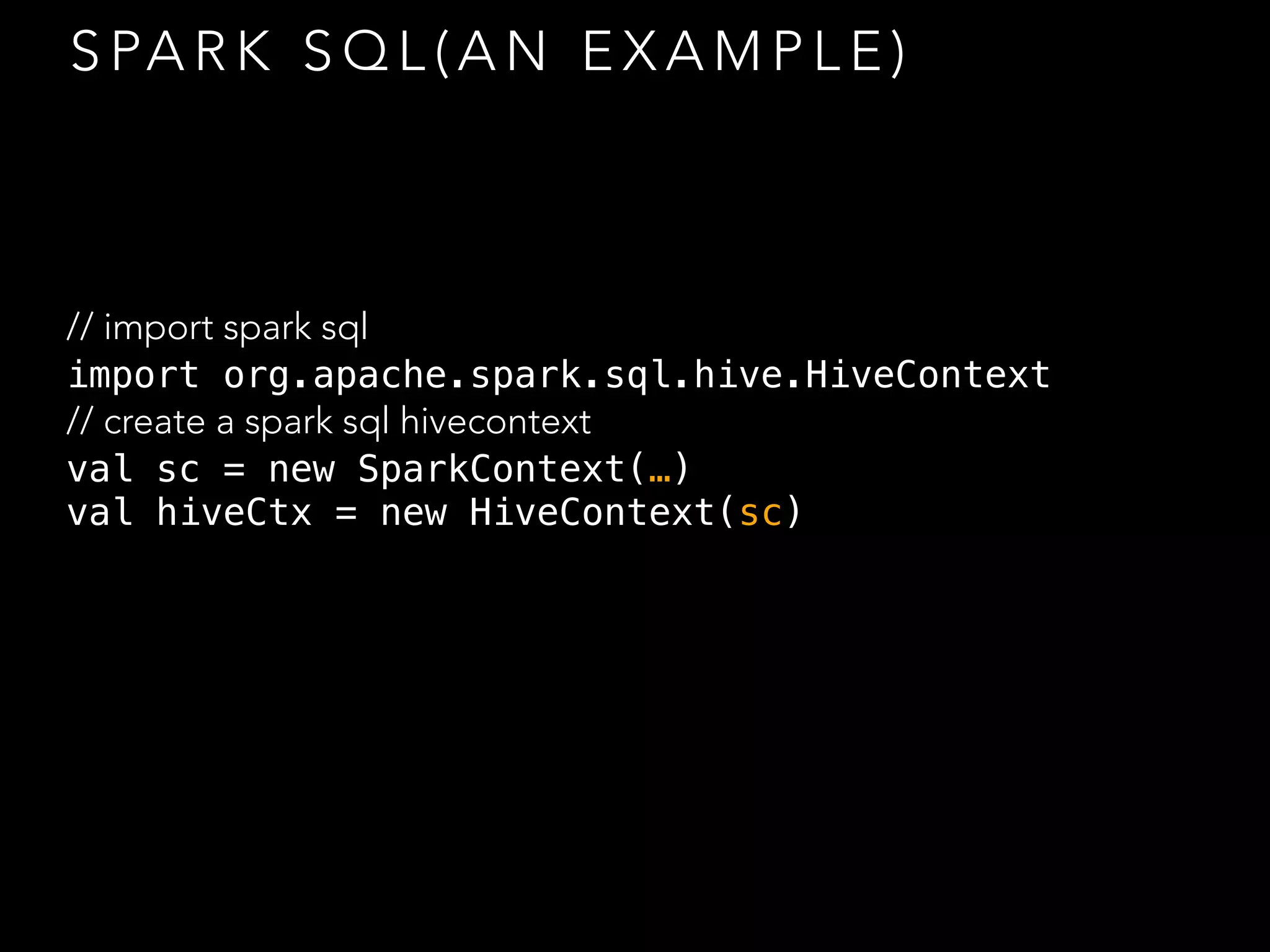 S PA R K S Q L ( A N E X A M P L E )
// import spark sql
import org.apache.spark.sql.hive.HiveContext
// create a spark sql hivecontext
val sc = new SparkContext(…)
val hiveCtx = new HiveContext(sc)
 