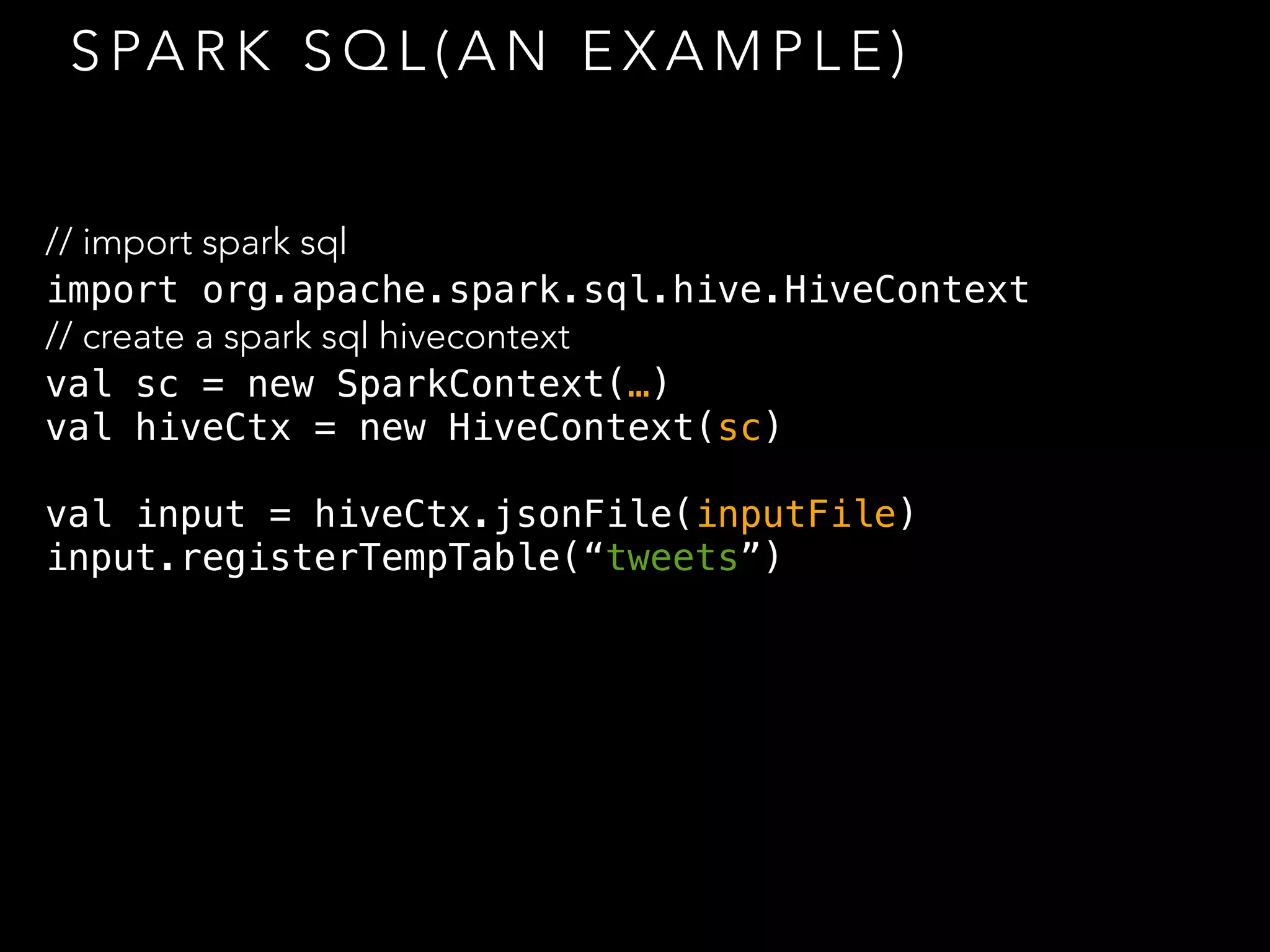 S PA R K S Q L ( A N E X A M P L E )
// import spark sql
import org.apache.spark.sql.hive.HiveContext
// create a spark sql hivecontext
val sc = new SparkContext(…)
val hiveCtx = new HiveContext(sc)
val input = hiveCtx.jsonFile(inputFile)
input.registerTempTable(“tweets”)
 