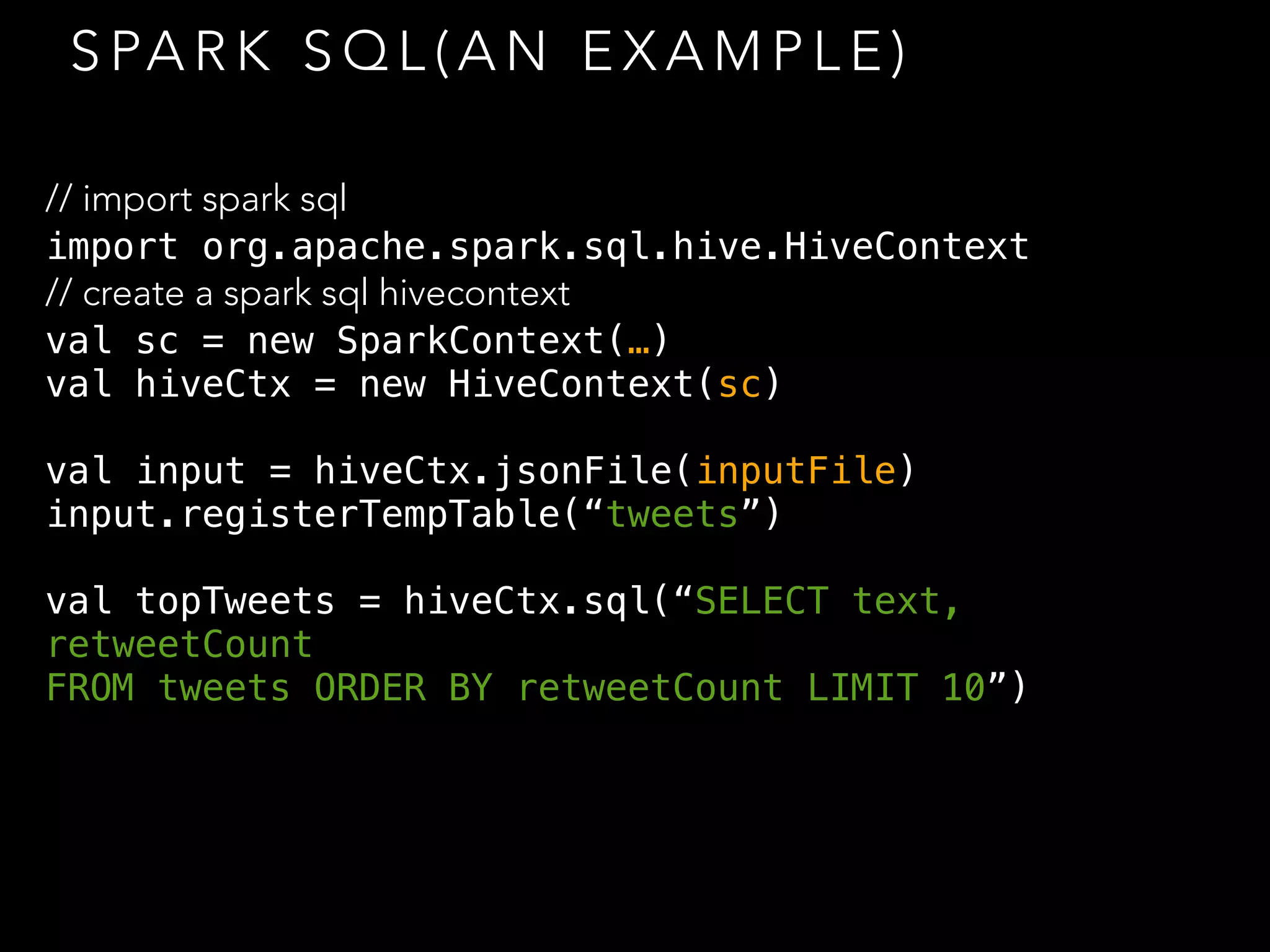 S PA R K S Q L ( A N E X A M P L E )
// import spark sql
import org.apache.spark.sql.hive.HiveContext
// create a spark sql hivecontext
val sc = new SparkContext(…)
val hiveCtx = new HiveContext(sc)
val input = hiveCtx.jsonFile(inputFile)
input.registerTempTable(“tweets”)
val topTweets = hiveCtx.sql(“SELECT text,
retweetCount
FROM tweets ORDER BY retweetCount LIMIT 10”)
 