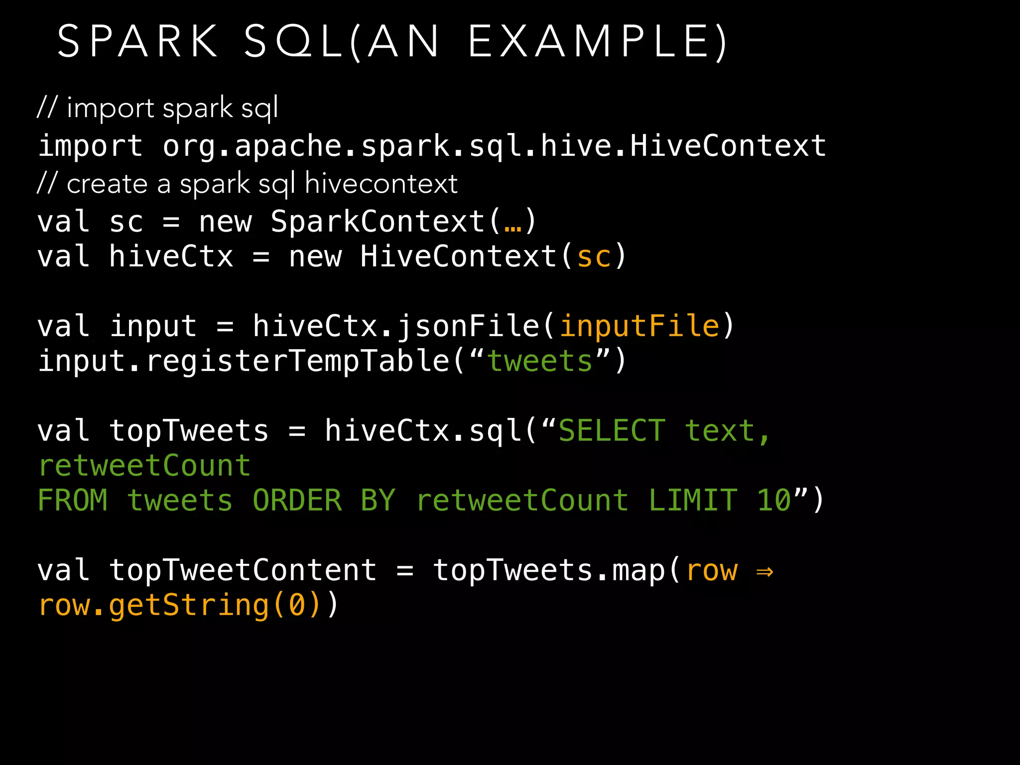S PA R K S Q L ( A N E X A M P L E )
// import spark sql
import org.apache.spark.sql.hive.HiveContext
// create a spark sql hivecontext
val sc = new SparkContext(…)
val hiveCtx = new HiveContext(sc)
val input = hiveCtx.jsonFile(inputFile)
input.registerTempTable(“tweets”)
val topTweets = hiveCtx.sql(“SELECT text,
retweetCount
FROM tweets ORDER BY retweetCount LIMIT 10”)
val topTweetContent = topTweets.map(row ⇒
row.getString(0))
 