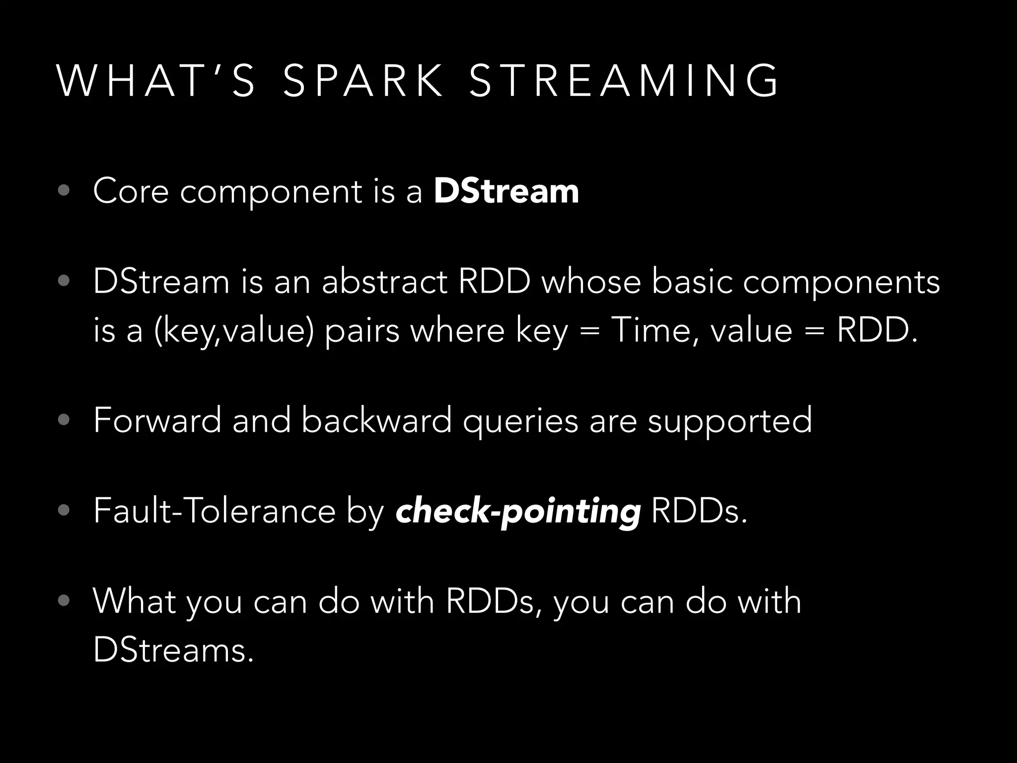 W H AT ’ S S PA R K S T R E A M I N G
• Core component is a DStream
• DStream is an abstract RDD whose basic components
is a (key,value) pairs where key = Time, value = RDD.
• Forward and backward queries are supported
• Fault-Tolerance by check-pointing RDDs.
• What you can do with RDDs, you can do with
DStreams.
 