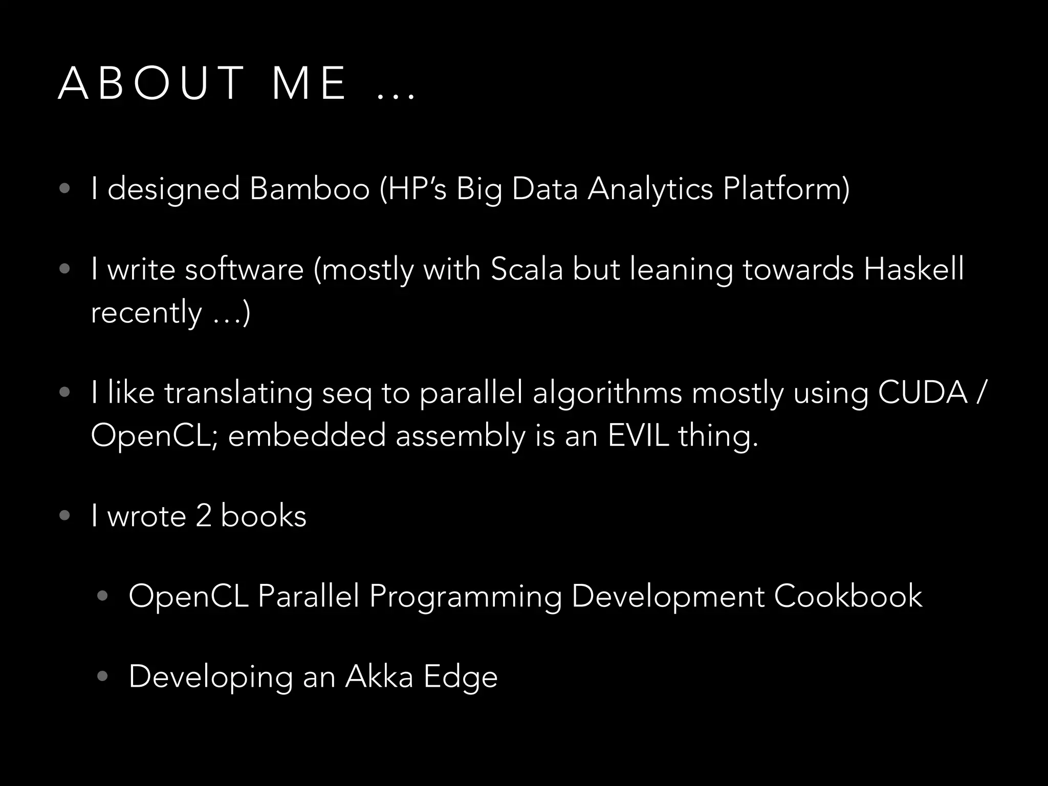 A B O U T M E …
• I designed Bamboo (HP’s Big Data Analytics Platform)
• I write software (mostly with Scala but leaning towards Haskell
recently …)
• I like translating seq to parallel algorithms mostly using CUDA /
OpenCL; embedded assembly is an EVIL thing.
• I wrote 2 books
• OpenCL Parallel Programming Development Cookbook
• Developing an Akka Edge
 