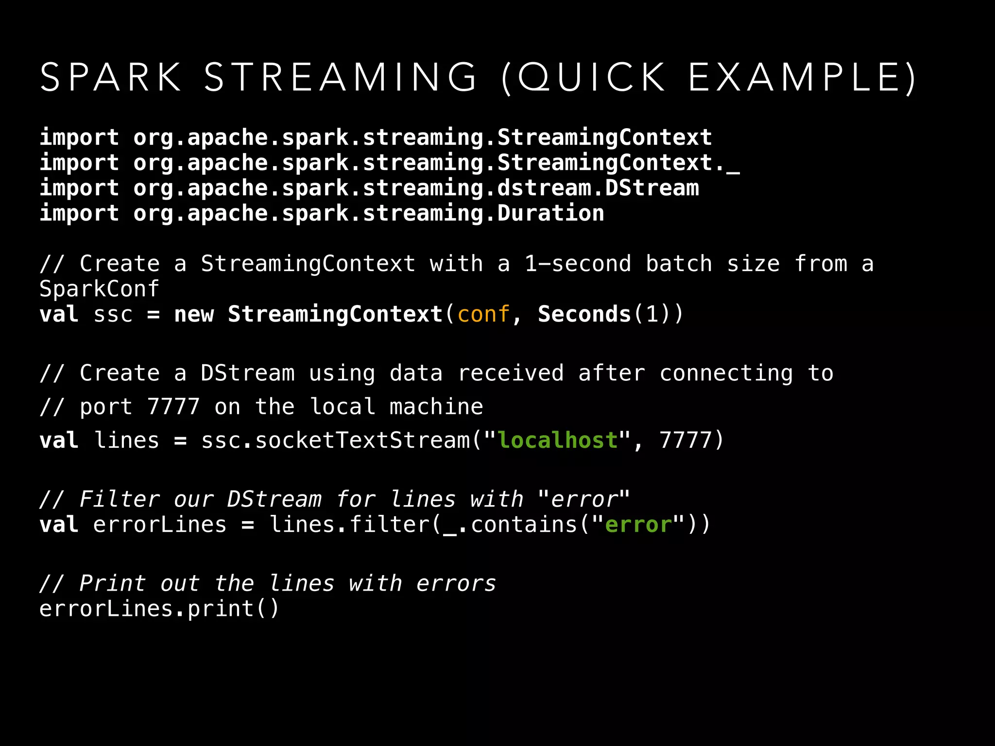 S PA R K S T R E A M I N G ( Q U I C K E X A M P L E )
import org.apache.spark.streaming.StreamingContext
import org.apache.spark.streaming.StreamingContext._
import org.apache.spark.streaming.dstream.DStream
import org.apache.spark.streaming.Duration
// Create a StreamingContext with a 1-second batch size from a
SparkConf
val ssc = new StreamingContext(conf, Seconds(1)) 
// Create a DStream using data received after connecting to
// port 7777 on the local machine
val lines = ssc.socketTextStream("localhost", 7777) 
// Filter our DStream for lines with "error" 
val errorLines = lines.filter(_.contains("error")) 
// Print out the lines with errors 
errorLines.print()
 