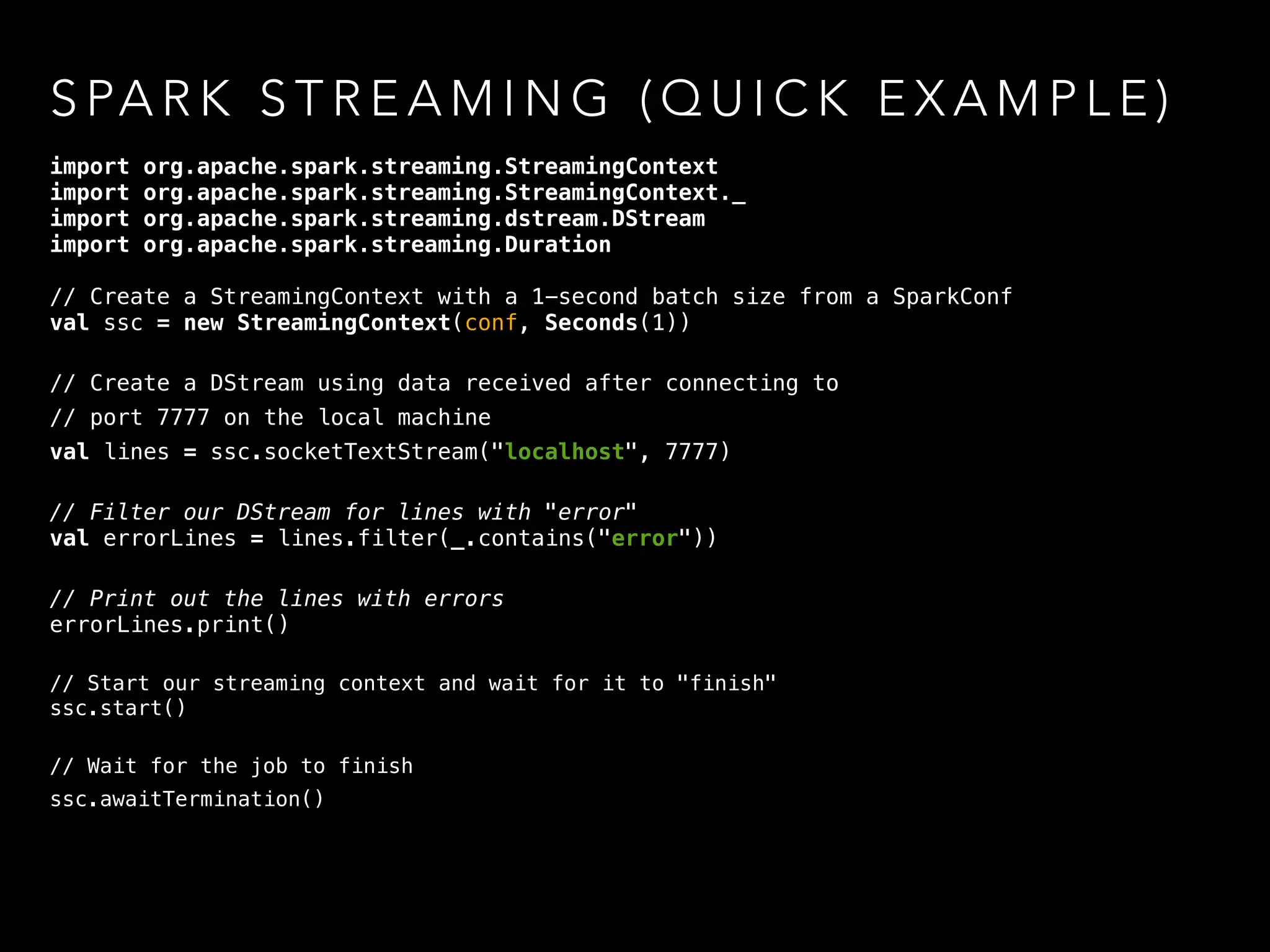 S PA R K S T R E A M I N G ( Q U I C K E X A M P L E )
import org.apache.spark.streaming.StreamingContext
import org.apache.spark.streaming.StreamingContext._
import org.apache.spark.streaming.dstream.DStream
import org.apache.spark.streaming.Duration
// Create a StreamingContext with a 1-second batch size from a SparkConf
val ssc = new StreamingContext(conf, Seconds(1)) 
// Create a DStream using data received after connecting to
// port 7777 on the local machine
val lines = ssc.socketTextStream("localhost", 7777) 
// Filter our DStream for lines with "error" 
val errorLines = lines.filter(_.contains("error")) 
// Print out the lines with errors 
errorLines.print()
// Start our streaming context and wait for it to "finish"
ssc.start() 
// Wait for the job to finish
ssc.awaitTermination()
 