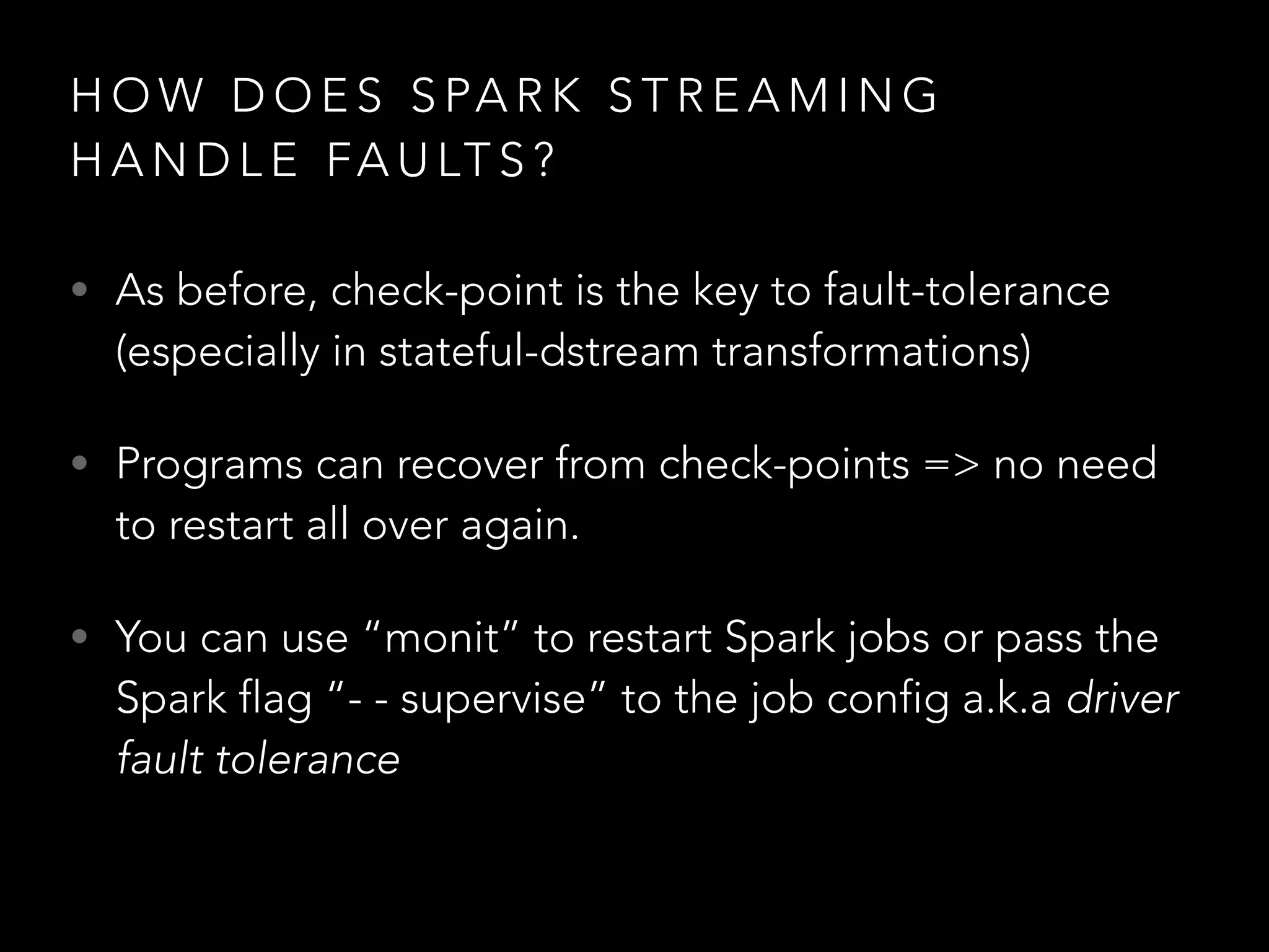 H O W D O E S S PA R K S T R E A M I N G
H A N D L E FA U LT S ?
• As before, check-point is the key to fault-tolerance
(especially in stateful-dstream transformations)
• Programs can recover from check-points => no need
to restart all over again.
• You can use “monit” to restart Spark jobs or pass the
Spark flag “- - supervise” to the job config a.k.a driver
fault tolerance
 