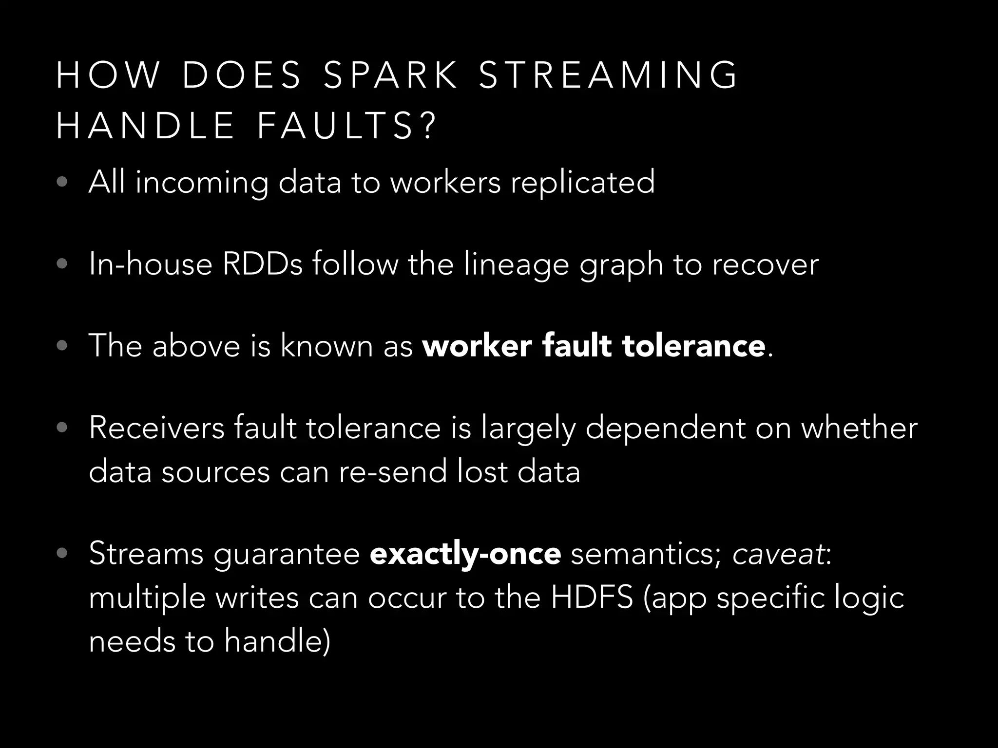 • All incoming data to workers replicated
• In-house RDDs follow the lineage graph to recover
• The above is known as worker fault tolerance.
• Receivers fault tolerance is largely dependent on whether
data sources can re-send lost data
• Streams guarantee exactly-once semantics; caveat:
multiple writes can occur to the HDFS (app specific logic
needs to handle)
H O W D O E S S PA R K S T R E A M I N G
H A N D L E FA U LT S ?
 