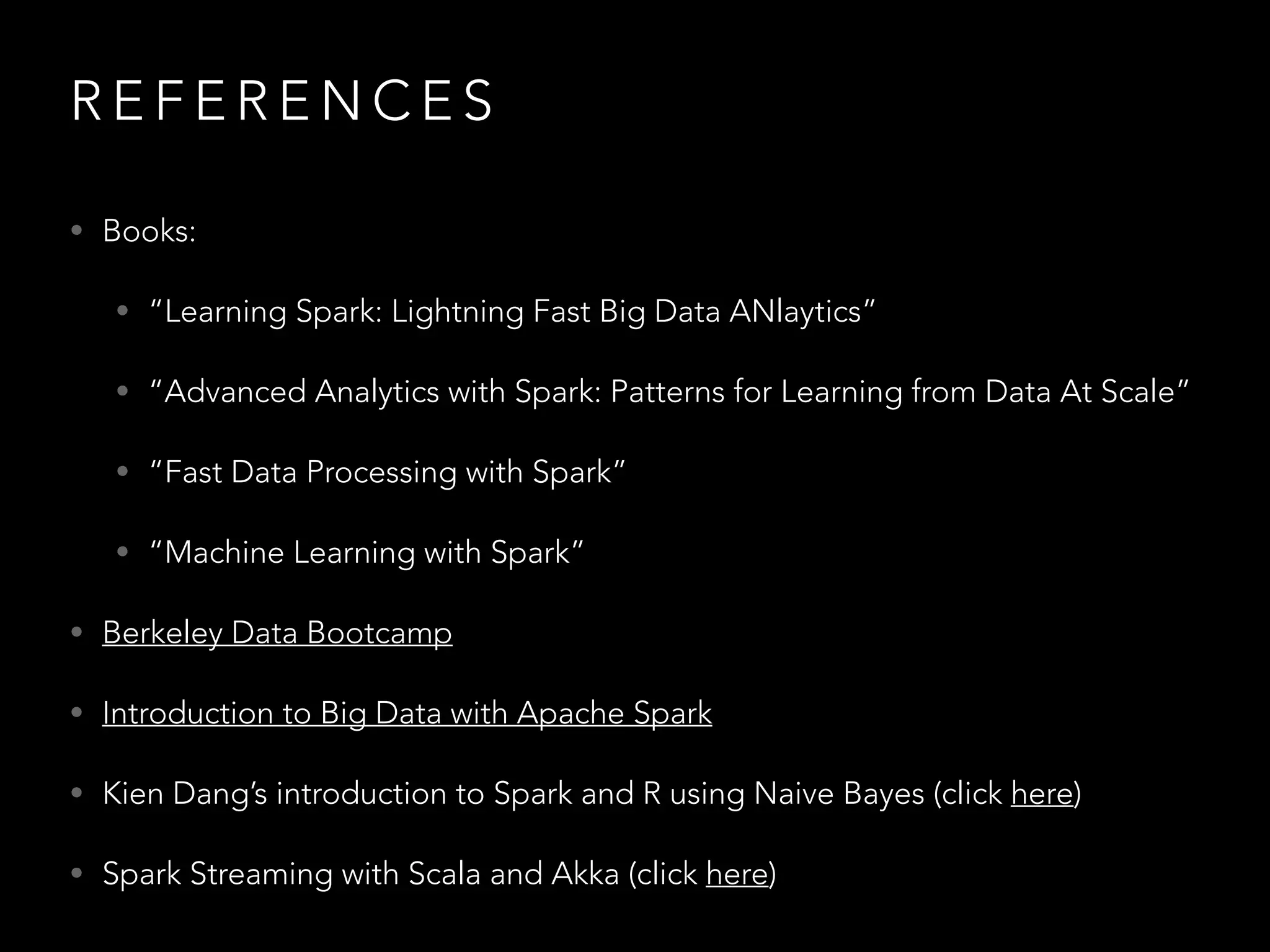 R E F E R E N C E S
• Books:
• “Learning Spark: Lightning Fast Big Data ANlaytics”
• “Advanced Analytics with Spark: Patterns for Learning from Data At Scale”
• “Fast Data Processing with Spark”
• “Machine Learning with Spark”
• Berkeley Data Bootcamp
• Introduction to Big Data with Apache Spark
• Kien Dang’s introduction to Spark and R using Naive Bayes (click here)
• Spark Streaming with Scala and Akka (click here)
 