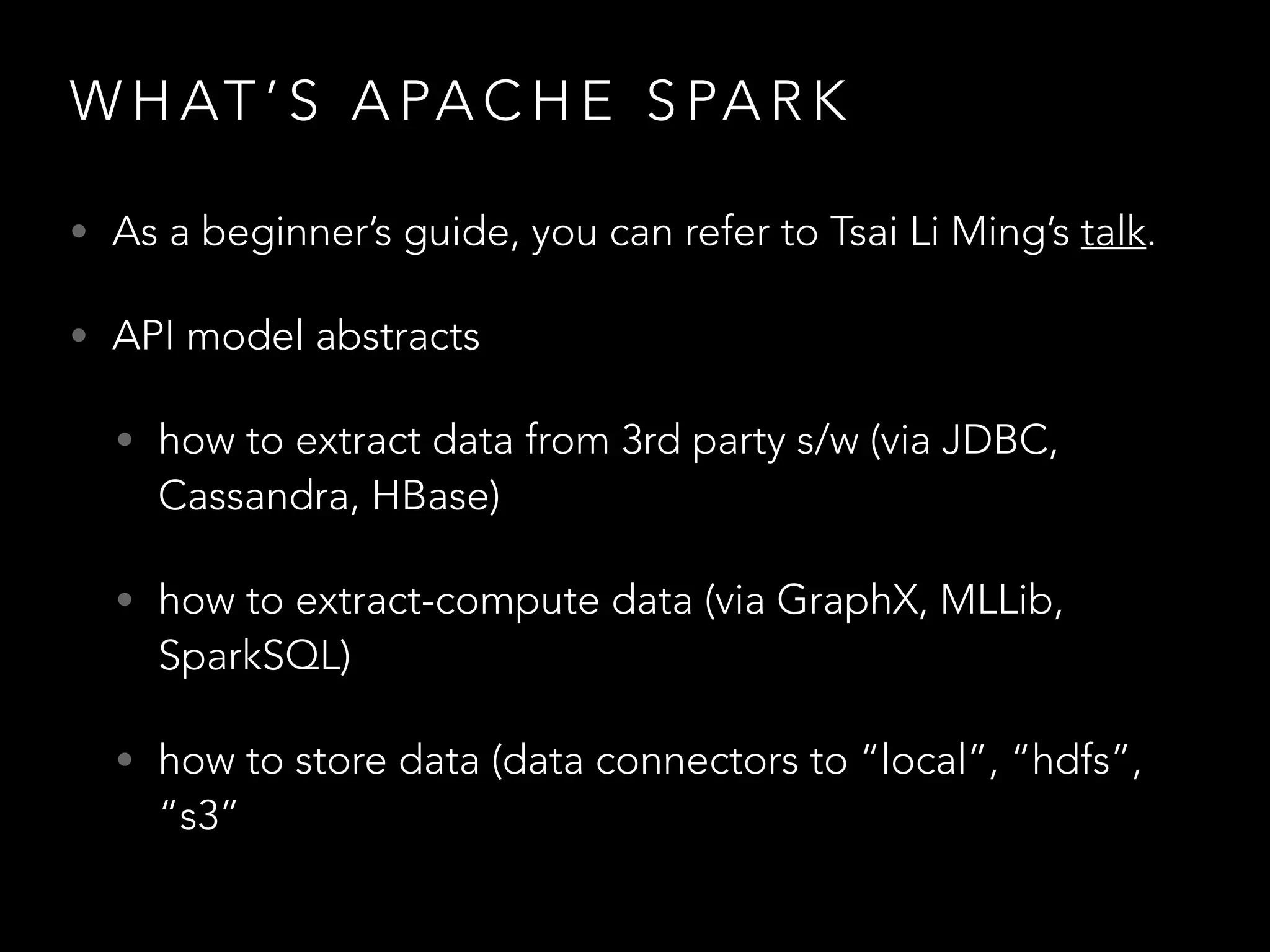 W H AT ’ S A PA C H E S PA R K
• As a beginner’s guide, you can refer to Tsai Li Ming’s talk.
• API model abstracts
• how to extract data from 3rd party s/w (via JDBC,
Cassandra, HBase)
• how to extract-compute data (via GraphX, MLLib,
SparkSQL)
• how to store data (data connectors to “local”, “hdfs”,
“s3”
 
