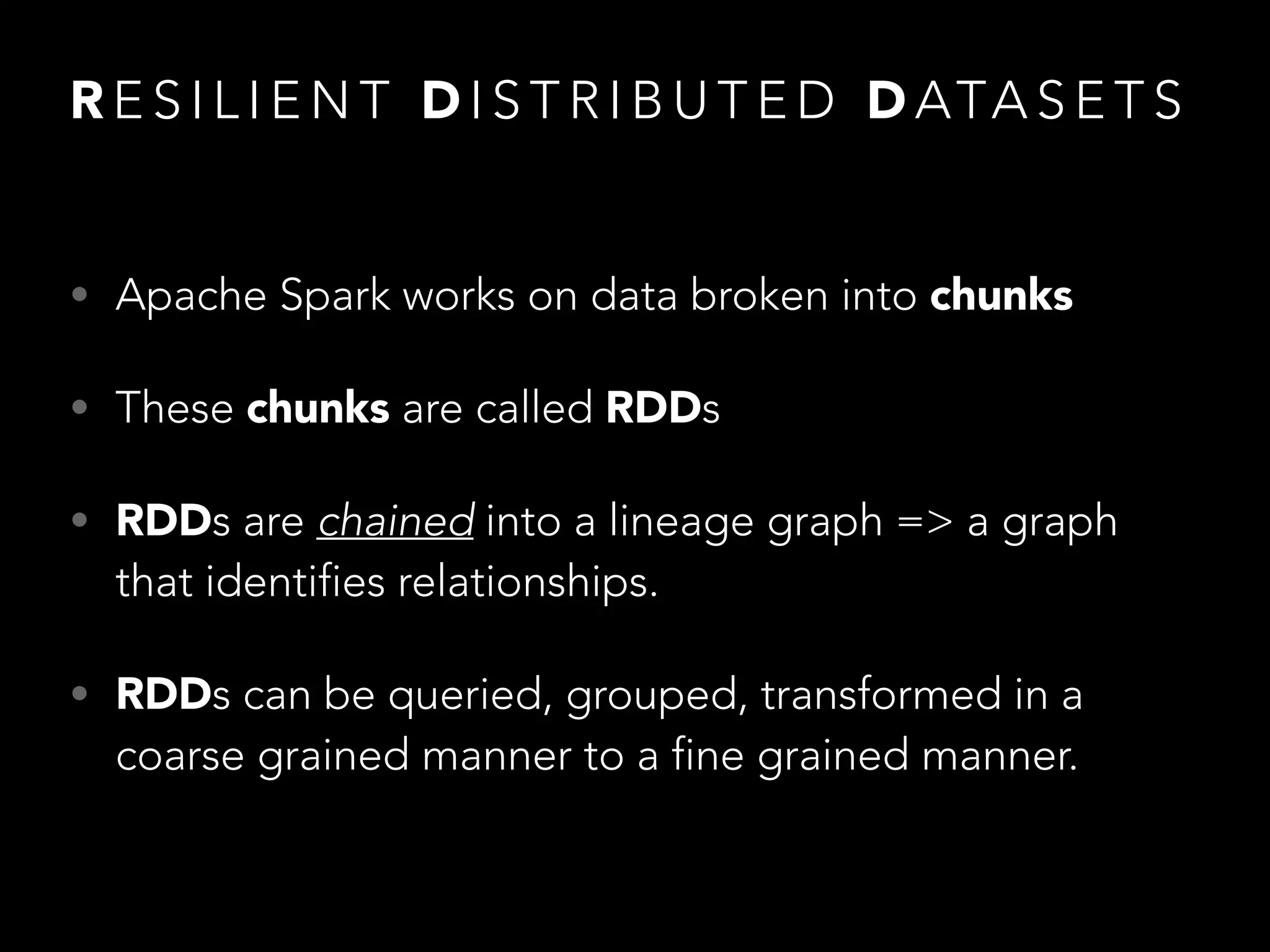 R E S I L I E N T D I S T R I B U T E D D ATA S E T S
• Apache Spark works on data broken into chunks
• These chunks are called RDDs
• RDDs are chained into a lineage graph => a graph
that identifies relationships.
• RDDs can be queried, grouped, transformed in a
coarse grained manner to a fine grained manner.
 