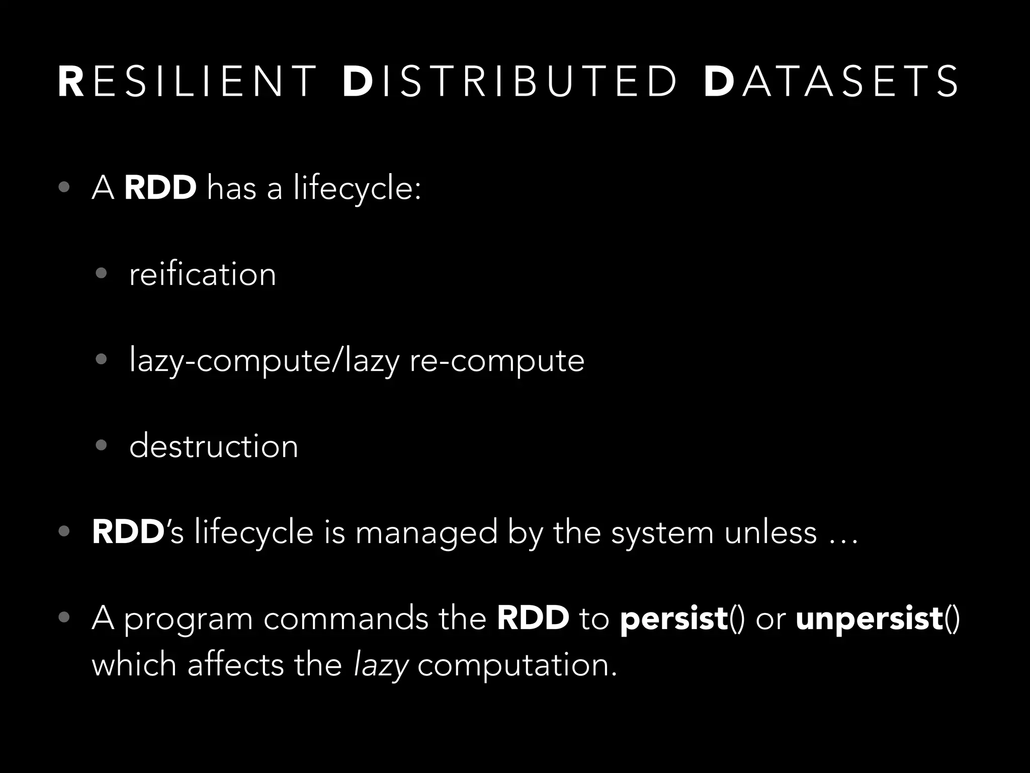 • A RDD has a lifecycle:
• reification
• lazy-compute/lazy re-compute
• destruction
• RDD’s lifecycle is managed by the system unless …
• A program commands the RDD to persist() or unpersist()
which affects the lazy computation.
R E S I L I E N T D I S T R I B U T E D D ATA S E T S
 