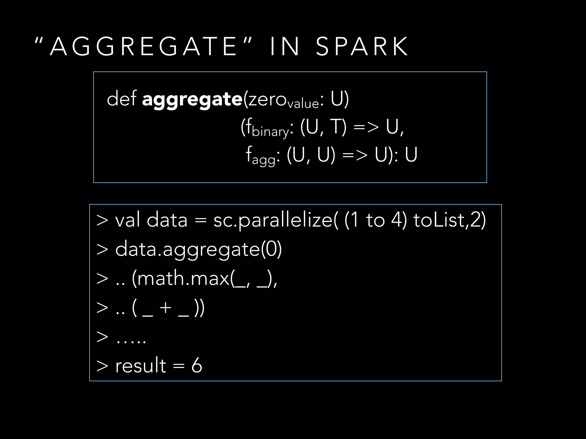 “ A G G R E G AT E ” I N S PA R K
> val data = sc.parallelize( (1 to 4) toList,2)
> data.aggregate(0)
> .. (math.max(_, _),
> .. ( _ + _ ))
> …..
> result = 6
def aggregate(zerovalue: U)
(fbinary: (U, T) => U,
fagg: (U, U) => U): U
 