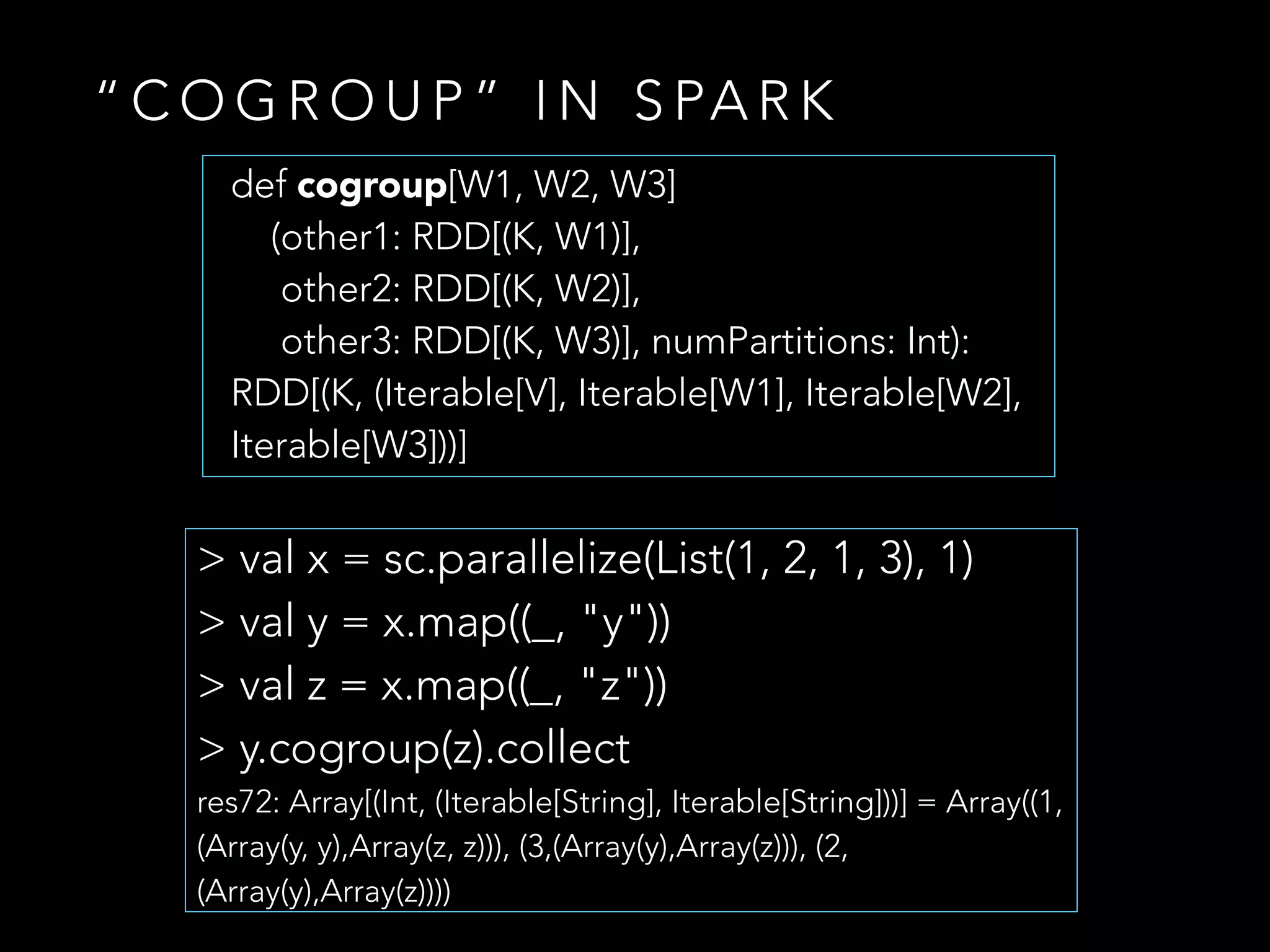 “ C O G R O U P ” I N S PA R K
> val x = sc.parallelize(List(1, 2, 1, 3), 1)
> val y = x.map((_, "y"))
> val z = x.map((_, "z"))
> y.cogroup(z).collect
res72: Array[(Int, (Iterable[String], Iterable[String]))] = Array((1,
(Array(y, y),Array(z, z))), (3,(Array(y),Array(z))), (2,
(Array(y),Array(z))))
def cogroup[W1, W2, W3]
(other1: RDD[(K, W1)],
other2: RDD[(K, W2)],
other3: RDD[(K, W3)], numPartitions: Int):
RDD[(K, (Iterable[V], Iterable[W1], Iterable[W2],
Iterable[W3]))]
 