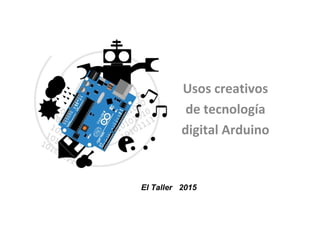 Usos creativos
de tecnología
digital Arduino
El Taller 2015
 